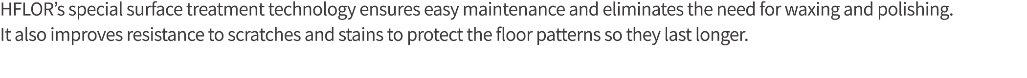 HFLOR s special surface treatment technology ensures easy maintenance and eliminates the need for waxing and polishin   