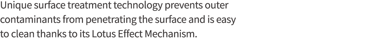 Unique surface treatment technology prevents outer contaminants from penetrating the surface and is easy to clean tha   