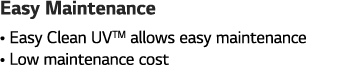 Easy Maintenance    Easy Clean UVTM allows easy maintenance    Low maintenance cost