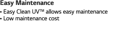 Easy Maintenance    Easy Clean UVTM allows easy maintenance    Low maintenance cost