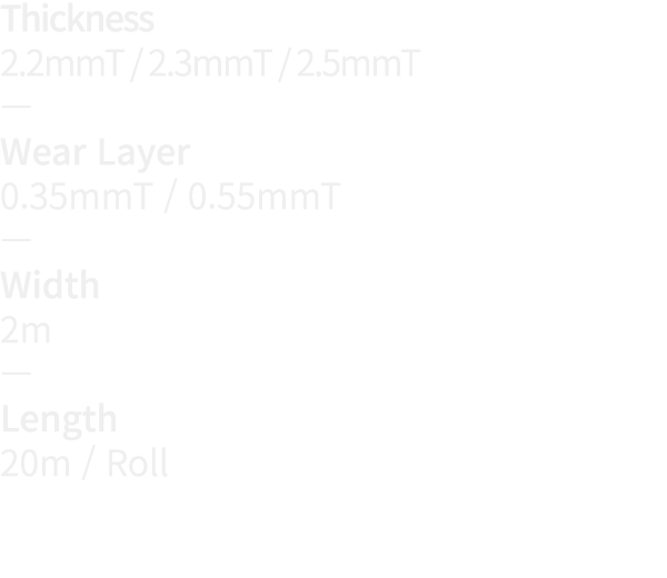 Thickness 2 2mmT   2 3mmT   2 5mmT   Wear Layer 0 35mmT   0 55mmT   Width 2m   Length 20m   Roll
