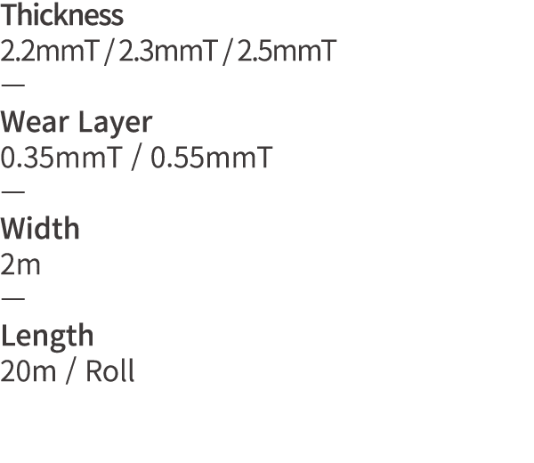 Thickness 2 2mmT   2 3mmT   2 5mmT   Wear Layer 0 35mmT   0 55mmT   Width 2m   Length 20m   Roll