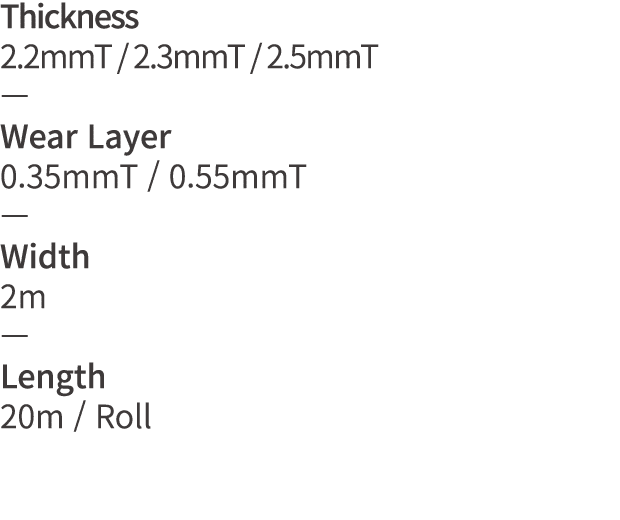 Thickness 2 2mmT   2 3mmT   2 5mmT   Wear Layer 0 35mmT   0 55mmT   Width 2m   Length 20m   Roll