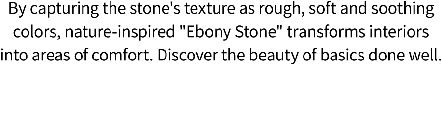 By capturing the stone's texture as rough, soft and soothing colors, nature inspired \“Ebony Stone\" transforms inter...