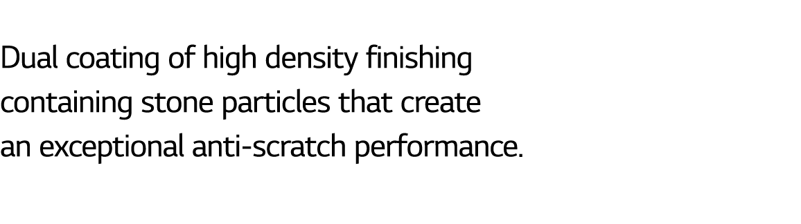  Dual coating of high density finishing containing stone particles that create an exceptional anti scratch performance.