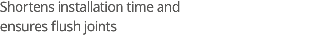 Shortens installation time and ensures flush joints