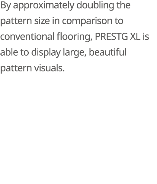 By approximately doubling the pattern size in comparison to conventional flooring, PRESTG XL is able to display large...