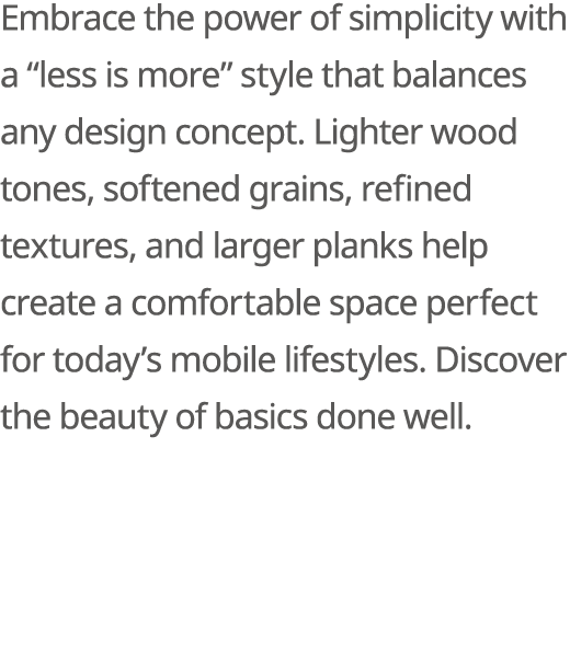 Embrace the power of simplicity with a “less is more” style that balances any design concept. Lighter wood tones, sof...