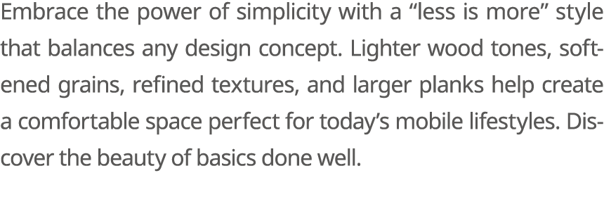 Embrace the power of simplicity with a “less is more” style that balances any design concept. Lighter wood tones, sof...