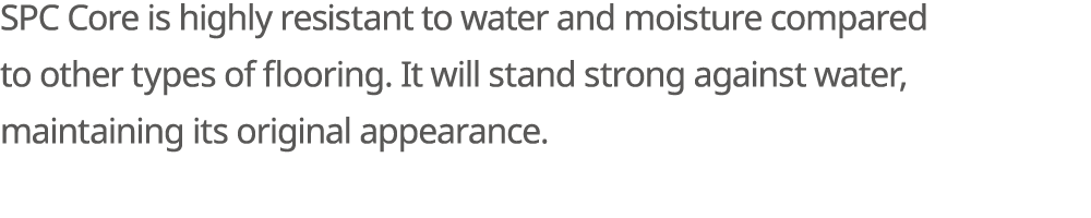 SPC Core is highly resistant to water and moisture compared to other types of flooring. It will stand strong against ...